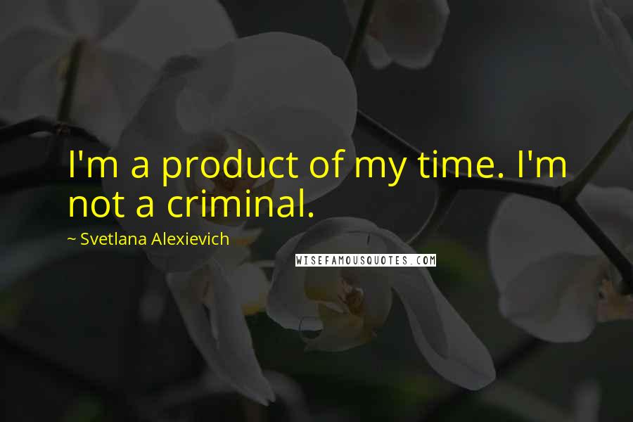 Svetlana Alexievich Quotes: I'm a product of my time. I'm not a criminal.