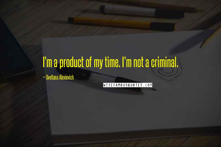 Svetlana Alexievich Quotes: I'm a product of my time. I'm not a criminal.