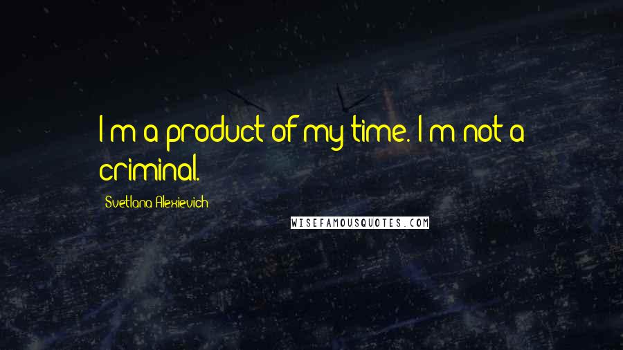 Svetlana Alexievich Quotes: I'm a product of my time. I'm not a criminal.