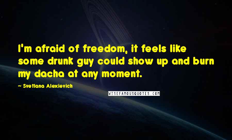 Svetlana Alexievich Quotes: I'm afraid of freedom, it feels like some drunk guy could show up and burn my dacha at any moment.