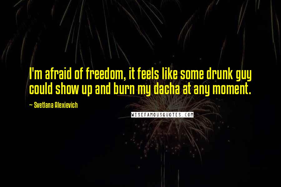 Svetlana Alexievich Quotes: I'm afraid of freedom, it feels like some drunk guy could show up and burn my dacha at any moment.