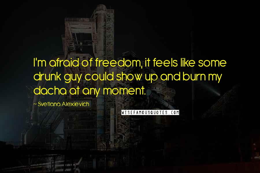 Svetlana Alexievich Quotes: I'm afraid of freedom, it feels like some drunk guy could show up and burn my dacha at any moment.