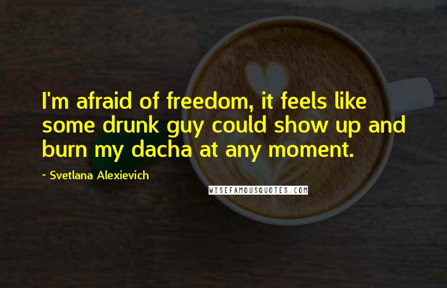 Svetlana Alexievich Quotes: I'm afraid of freedom, it feels like some drunk guy could show up and burn my dacha at any moment.