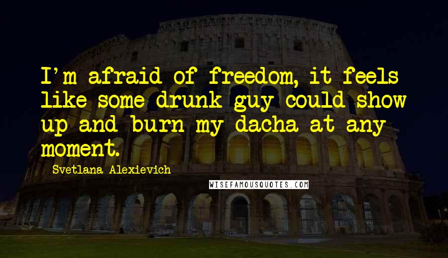 Svetlana Alexievich Quotes: I'm afraid of freedom, it feels like some drunk guy could show up and burn my dacha at any moment.