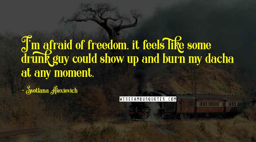 Svetlana Alexievich Quotes: I'm afraid of freedom, it feels like some drunk guy could show up and burn my dacha at any moment.