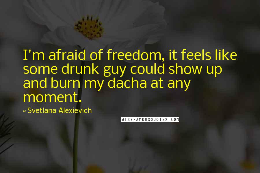 Svetlana Alexievich Quotes: I'm afraid of freedom, it feels like some drunk guy could show up and burn my dacha at any moment.