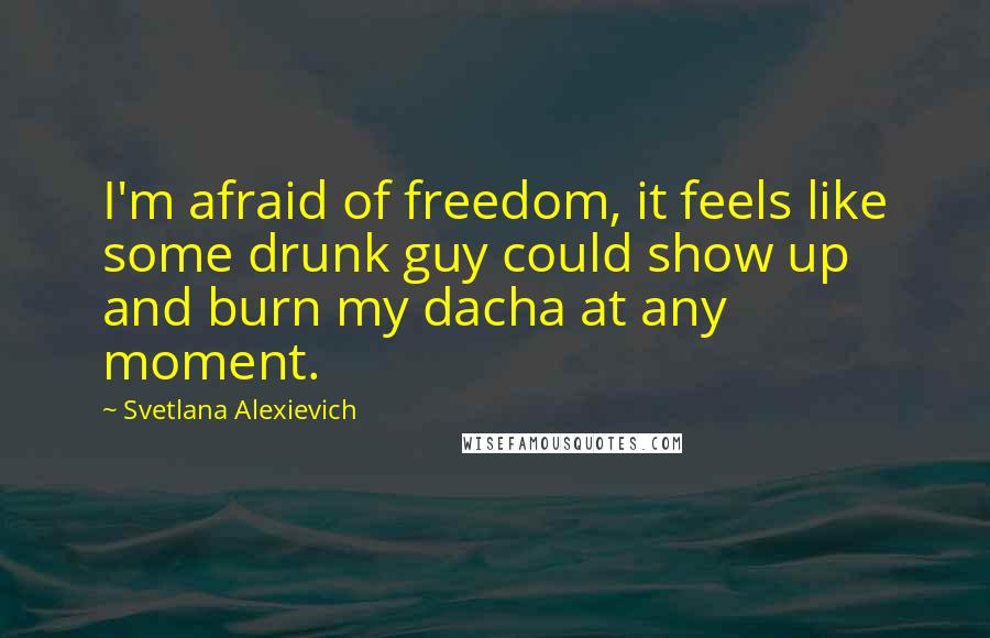 Svetlana Alexievich Quotes: I'm afraid of freedom, it feels like some drunk guy could show up and burn my dacha at any moment.