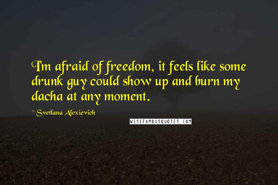 Svetlana Alexievich Quotes: I'm afraid of freedom, it feels like some drunk guy could show up and burn my dacha at any moment.