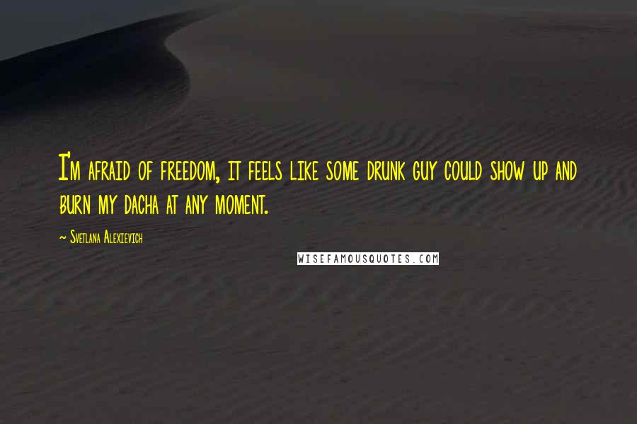 Svetlana Alexievich Quotes: I'm afraid of freedom, it feels like some drunk guy could show up and burn my dacha at any moment.