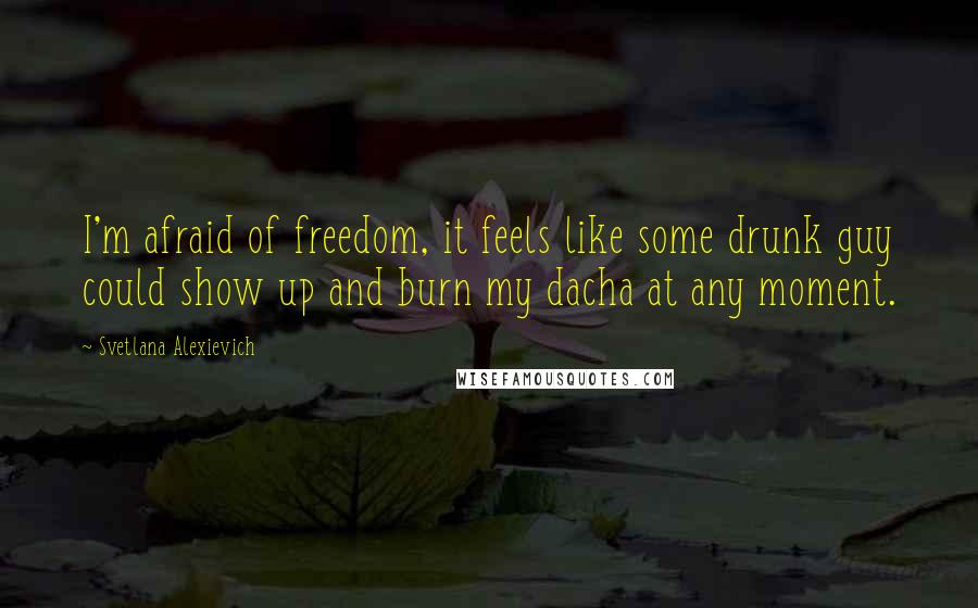 Svetlana Alexievich Quotes: I'm afraid of freedom, it feels like some drunk guy could show up and burn my dacha at any moment.