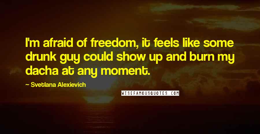 Svetlana Alexievich Quotes: I'm afraid of freedom, it feels like some drunk guy could show up and burn my dacha at any moment.