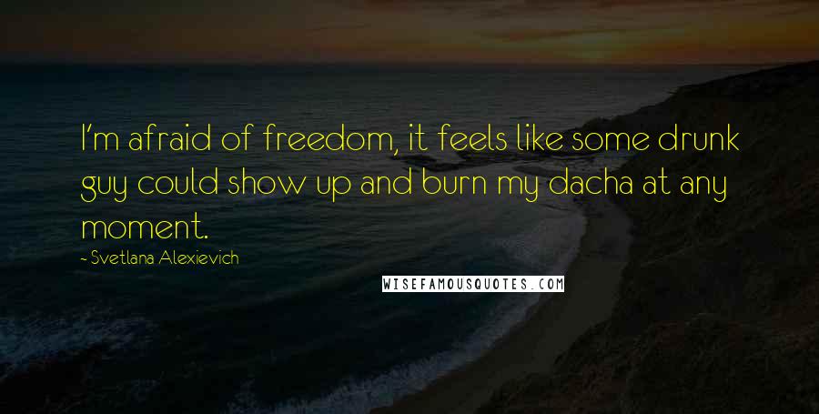 Svetlana Alexievich Quotes: I'm afraid of freedom, it feels like some drunk guy could show up and burn my dacha at any moment.