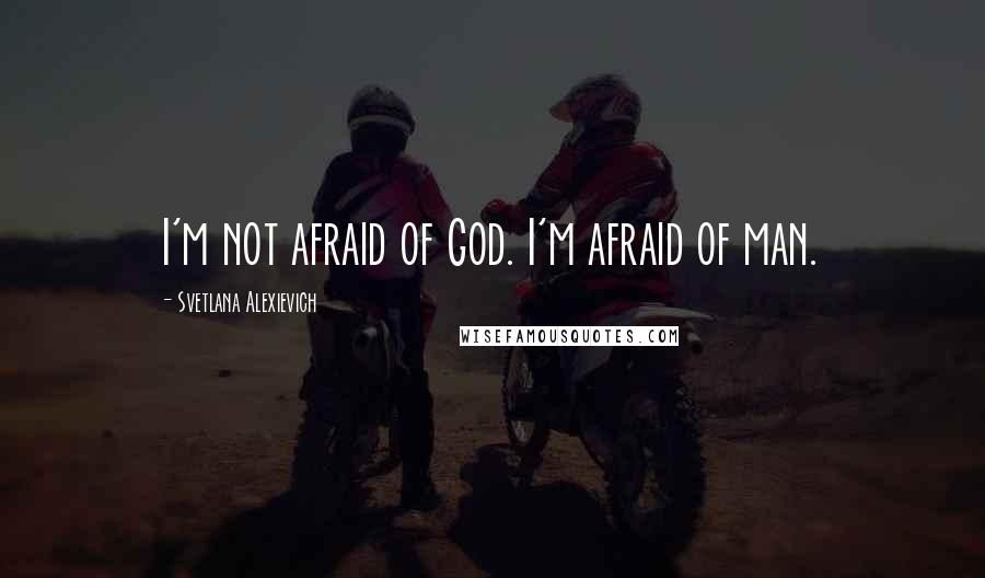 Svetlana Alexievich Quotes: I'm not afraid of God. I'm afraid of man.