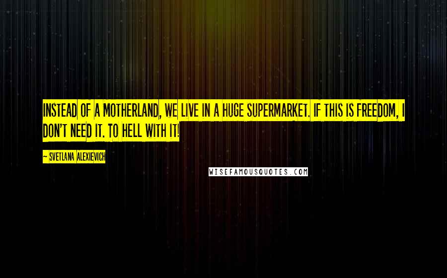 Svetlana Alexievich Quotes: Instead of a Motherland, we live in a huge supermarket. If this is freedom, I don't need it. To hell with it!