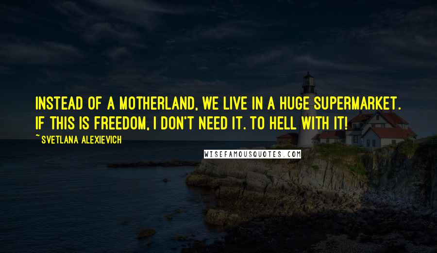 Svetlana Alexievich Quotes: Instead of a Motherland, we live in a huge supermarket. If this is freedom, I don't need it. To hell with it!