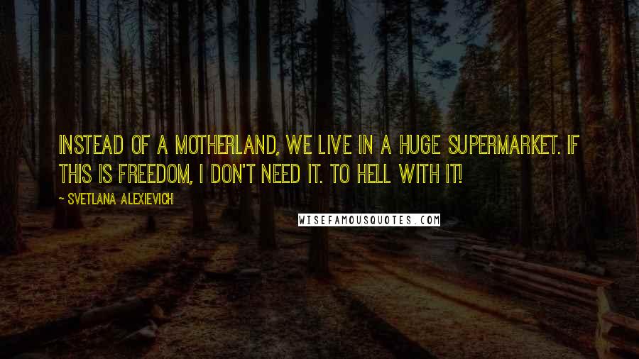 Svetlana Alexievich Quotes: Instead of a Motherland, we live in a huge supermarket. If this is freedom, I don't need it. To hell with it!