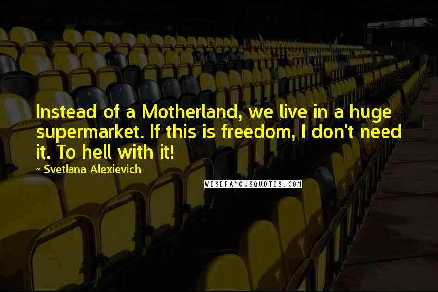 Svetlana Alexievich Quotes: Instead of a Motherland, we live in a huge supermarket. If this is freedom, I don't need it. To hell with it!
