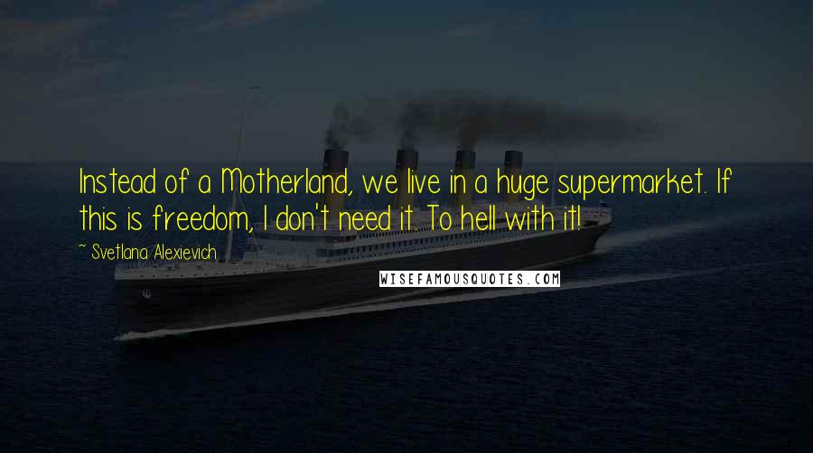 Svetlana Alexievich Quotes: Instead of a Motherland, we live in a huge supermarket. If this is freedom, I don't need it. To hell with it!