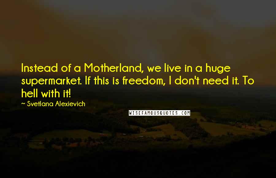 Svetlana Alexievich Quotes: Instead of a Motherland, we live in a huge supermarket. If this is freedom, I don't need it. To hell with it!