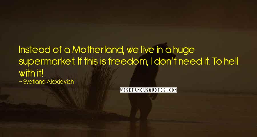 Svetlana Alexievich Quotes: Instead of a Motherland, we live in a huge supermarket. If this is freedom, I don't need it. To hell with it!