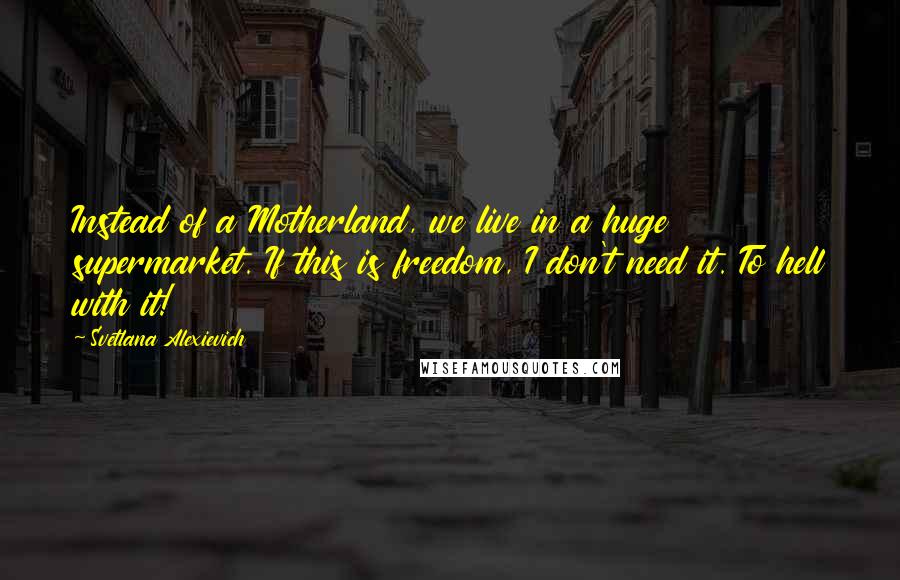 Svetlana Alexievich Quotes: Instead of a Motherland, we live in a huge supermarket. If this is freedom, I don't need it. To hell with it!