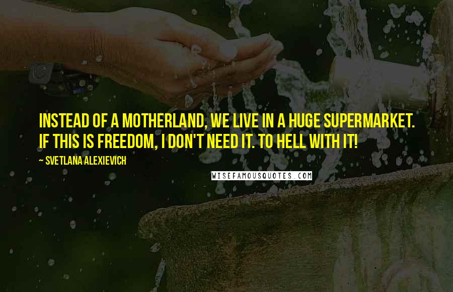 Svetlana Alexievich Quotes: Instead of a Motherland, we live in a huge supermarket. If this is freedom, I don't need it. To hell with it!