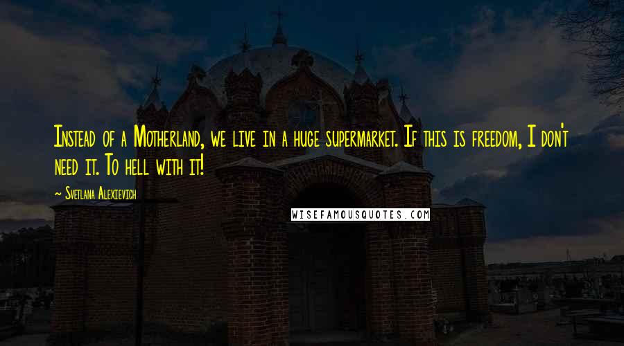 Svetlana Alexievich Quotes: Instead of a Motherland, we live in a huge supermarket. If this is freedom, I don't need it. To hell with it!