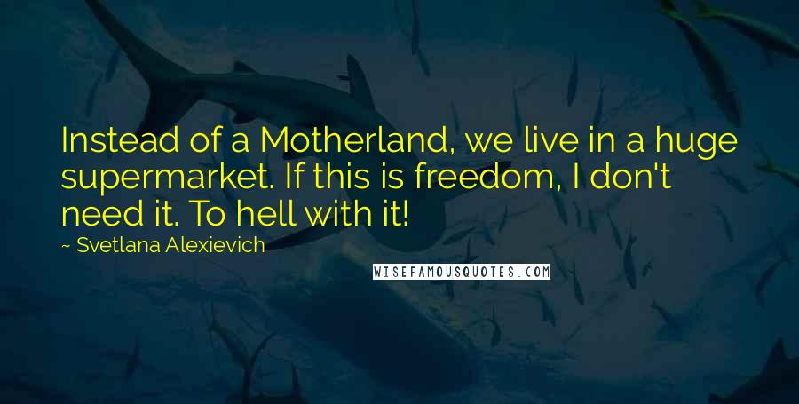 Svetlana Alexievich Quotes: Instead of a Motherland, we live in a huge supermarket. If this is freedom, I don't need it. To hell with it!