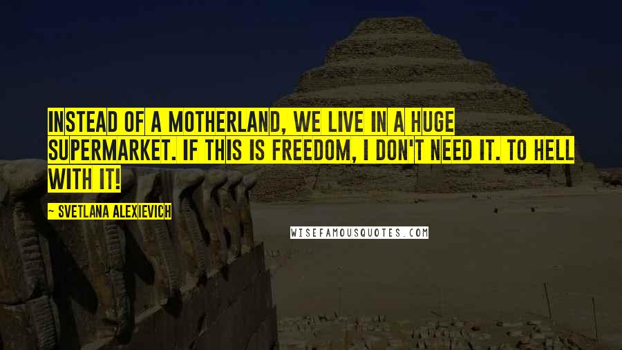 Svetlana Alexievich Quotes: Instead of a Motherland, we live in a huge supermarket. If this is freedom, I don't need it. To hell with it!