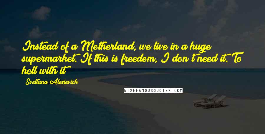 Svetlana Alexievich Quotes: Instead of a Motherland, we live in a huge supermarket. If this is freedom, I don't need it. To hell with it!