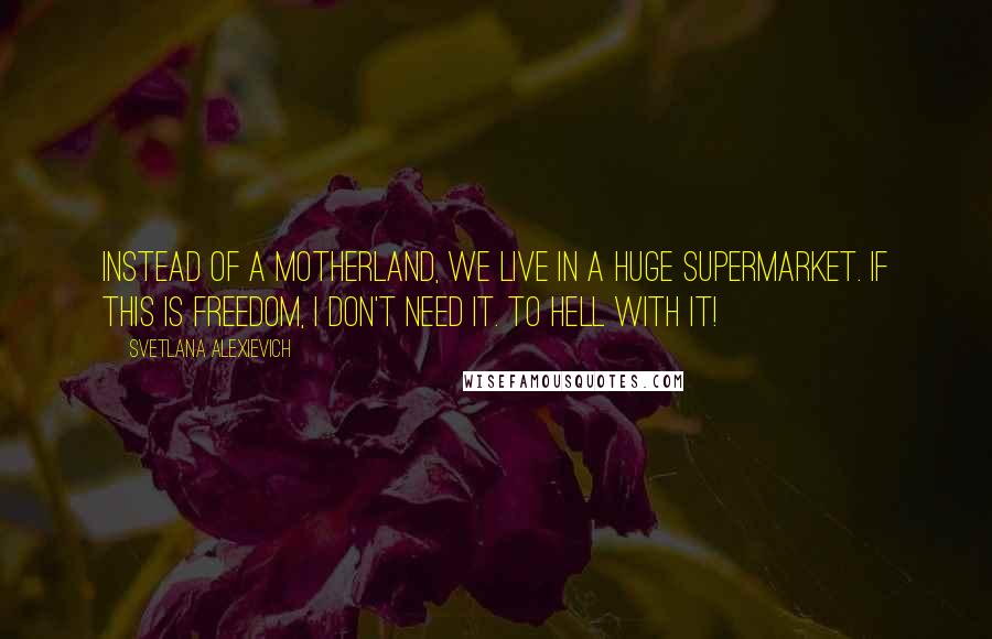 Svetlana Alexievich Quotes: Instead of a Motherland, we live in a huge supermarket. If this is freedom, I don't need it. To hell with it!