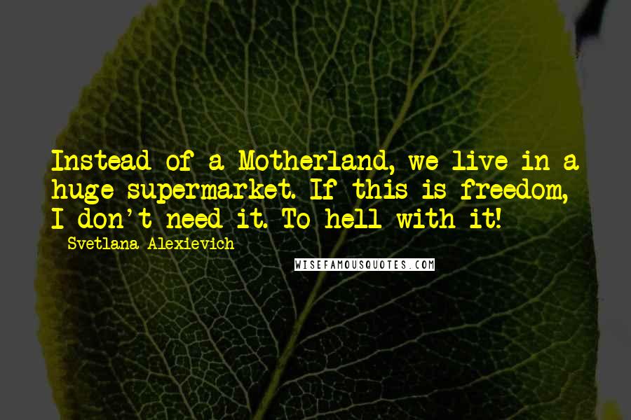 Svetlana Alexievich Quotes: Instead of a Motherland, we live in a huge supermarket. If this is freedom, I don't need it. To hell with it!