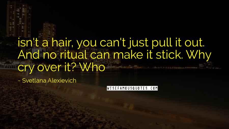 Svetlana Alexievich Quotes: isn't a hair, you can't just pull it out. And no ritual can make it stick. Why cry over it? Who