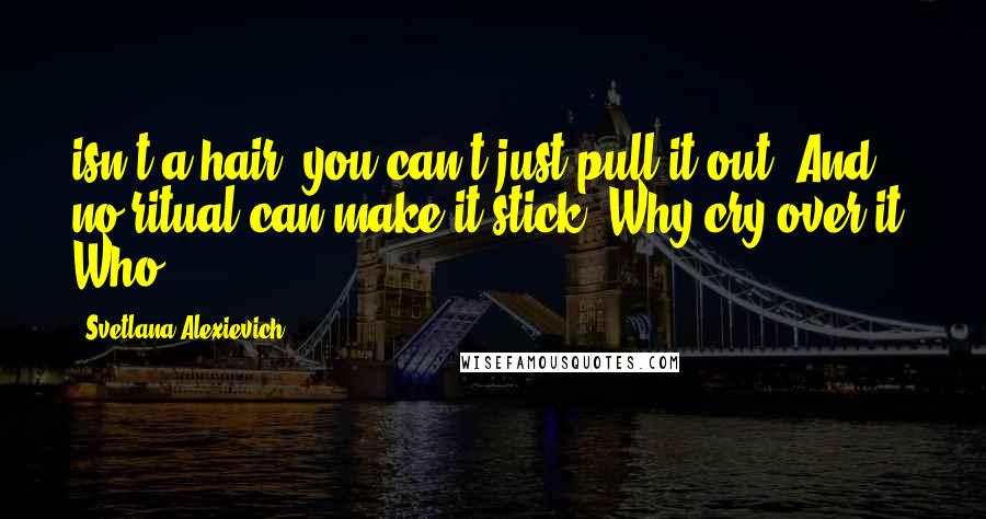 Svetlana Alexievich Quotes: isn't a hair, you can't just pull it out. And no ritual can make it stick. Why cry over it? Who