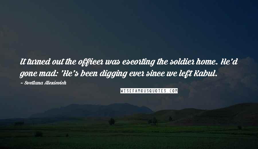 Svetlana Alexievich Quotes: It turned out the officer was escorting the soldier home. He'd gone mad: 'He's been digging ever since we left Kabul.