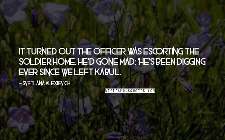 Svetlana Alexievich Quotes: It turned out the officer was escorting the soldier home. He'd gone mad: 'He's been digging ever since we left Kabul.