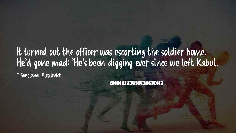 Svetlana Alexievich Quotes: It turned out the officer was escorting the soldier home. He'd gone mad: 'He's been digging ever since we left Kabul.