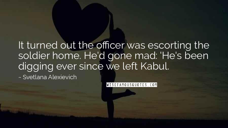 Svetlana Alexievich Quotes: It turned out the officer was escorting the soldier home. He'd gone mad: 'He's been digging ever since we left Kabul.