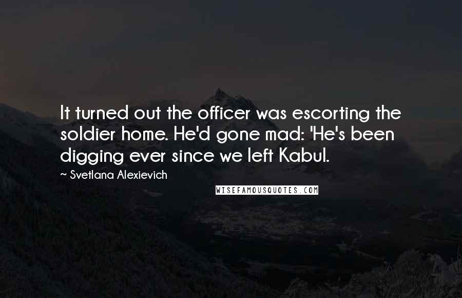 Svetlana Alexievich Quotes: It turned out the officer was escorting the soldier home. He'd gone mad: 'He's been digging ever since we left Kabul.