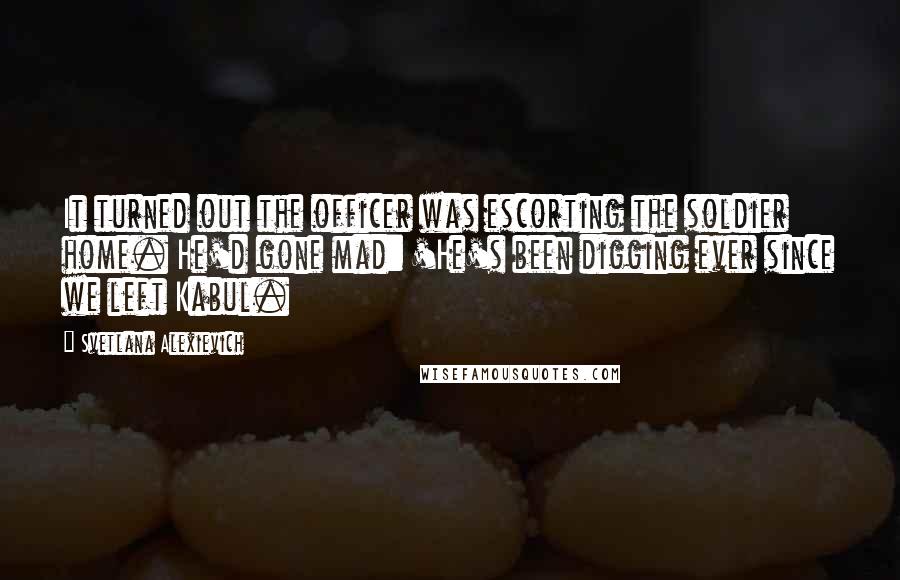 Svetlana Alexievich Quotes: It turned out the officer was escorting the soldier home. He'd gone mad: 'He's been digging ever since we left Kabul.