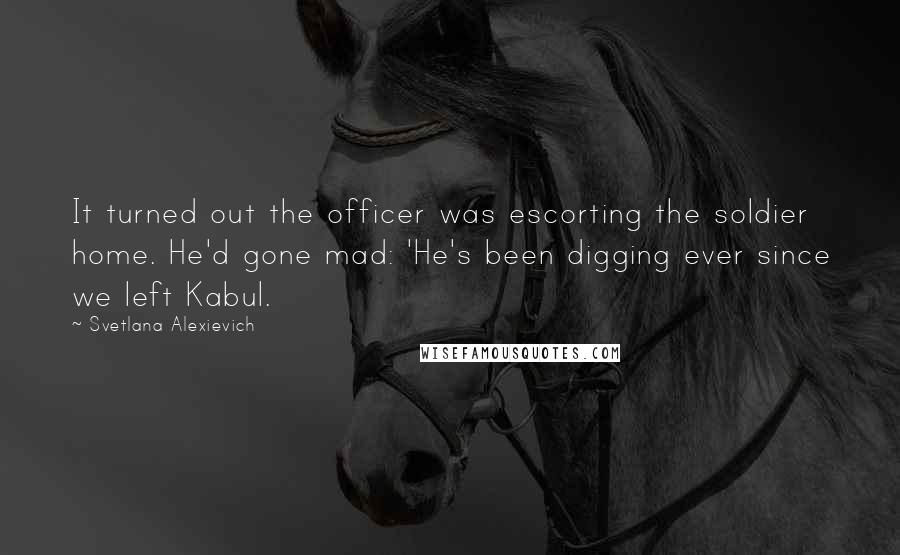 Svetlana Alexievich Quotes: It turned out the officer was escorting the soldier home. He'd gone mad: 'He's been digging ever since we left Kabul.