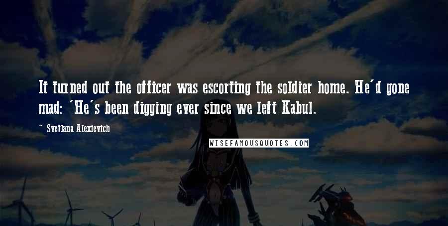 Svetlana Alexievich Quotes: It turned out the officer was escorting the soldier home. He'd gone mad: 'He's been digging ever since we left Kabul.