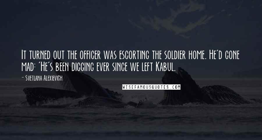 Svetlana Alexievich Quotes: It turned out the officer was escorting the soldier home. He'd gone mad: 'He's been digging ever since we left Kabul.