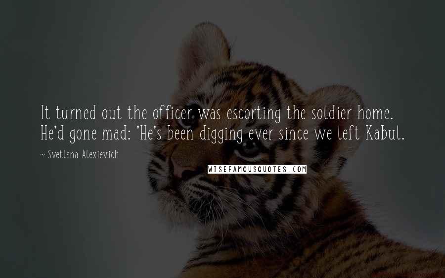 Svetlana Alexievich Quotes: It turned out the officer was escorting the soldier home. He'd gone mad: 'He's been digging ever since we left Kabul.