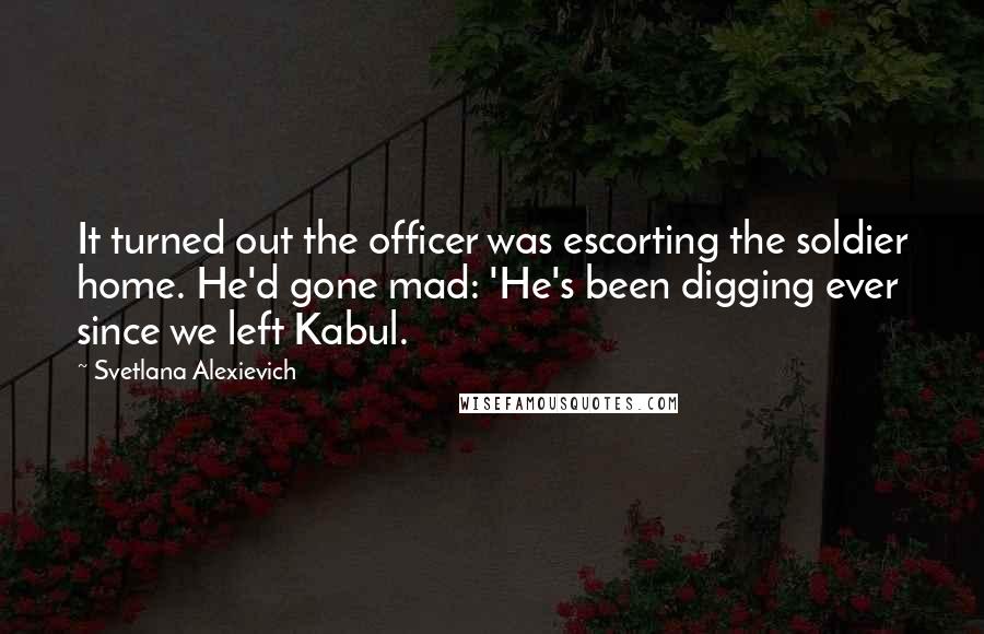 Svetlana Alexievich Quotes: It turned out the officer was escorting the soldier home. He'd gone mad: 'He's been digging ever since we left Kabul.