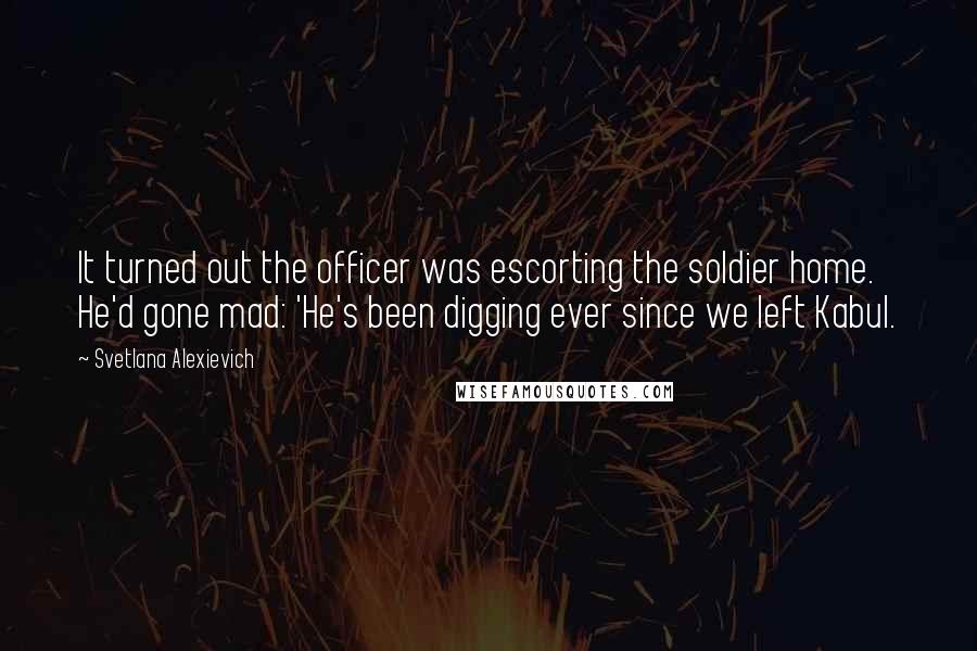 Svetlana Alexievich Quotes: It turned out the officer was escorting the soldier home. He'd gone mad: 'He's been digging ever since we left Kabul.