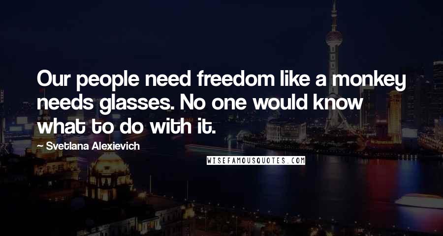 Svetlana Alexievich Quotes: Our people need freedom like a monkey needs glasses. No one would know what to do with it.