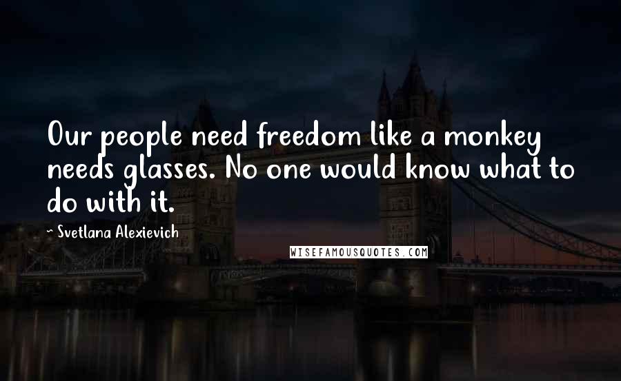Svetlana Alexievich Quotes: Our people need freedom like a monkey needs glasses. No one would know what to do with it.