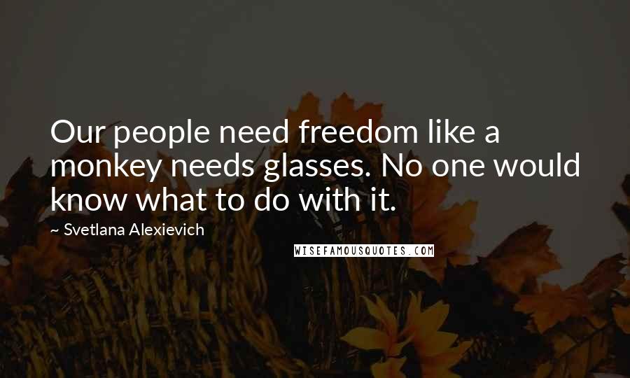 Svetlana Alexievich Quotes: Our people need freedom like a monkey needs glasses. No one would know what to do with it.