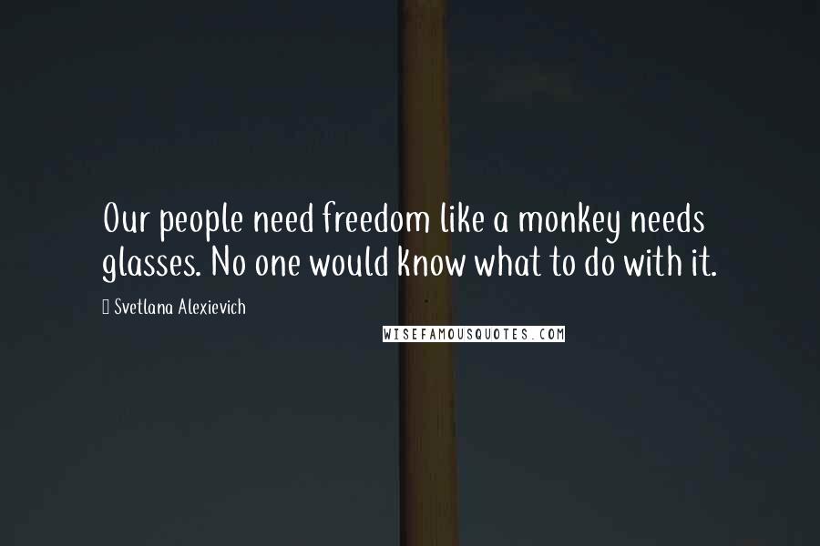 Svetlana Alexievich Quotes: Our people need freedom like a monkey needs glasses. No one would know what to do with it.
